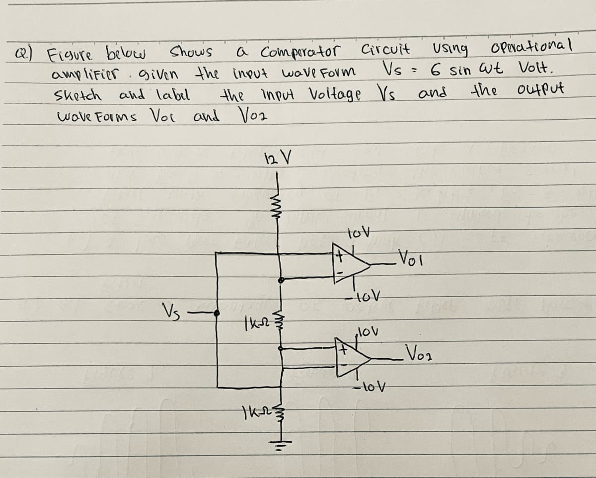 Q) Figure below
amplifier .given the input wave FOrm
Shows
a Comperator Circuit
Vs
using
6 sin wt Volt.
the output
OPerational
Sketch and label
the input Voltage Vs and
wave Forms Voi and Vo1
12 V
tov
-10V
Vs -
lov
Vos
-tov
