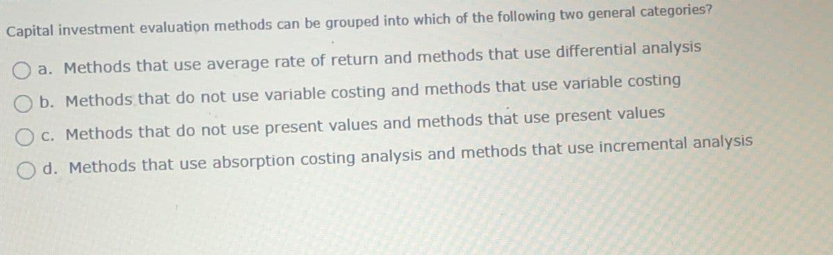 Capital investment evaluation methods can be grouped into which of the following two general categories?
a. Methods that use average rate of return and methods that use differential analysis
b. Methods that do not use variable costing and methods that use variable costing
Oc. Methods that do not use present values and methods that use present values
Od. Methods that use absorption costing analysis and methods that use incremental analysis