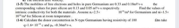 (1-5) The mobilites of free electrons and holes in pure Germanium are 0.33 and 0.18m/v-s
corresponding values for pure silicon are 0.13 and 0.05 m/v-s respectively.
intrinsic conductivity for both the materials Assume n=2.5x
10m for Silicon at room temperature.
(1-6) Calculate the donor corcentertion in N-type Germanium having resistivity of 100
q=1.6x 10" c and pa 0.36m/v-s.
the
Find the values of
10"/m for Germanium and ni=1.5x
Sam take
