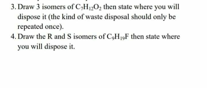 3. Draw 3 isomers of C,H1202 then state where you will
dispose it (the kind of waste disposal should only be
repeated once).
4. Draw the R and S isomers of C,H19F then state where
you will dispose it.
