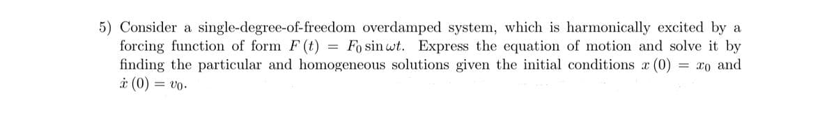 5) Consider a single-degree-of-freedom overdamped system, which is harmonically excited by a
forcing function of form F (t) = Fo sin wt. Express the equation of motion and solve it by
finding the particular and homogeneous solutions given the initial conditions x (0)
x (0) =
= Vo⋅
= x0 and