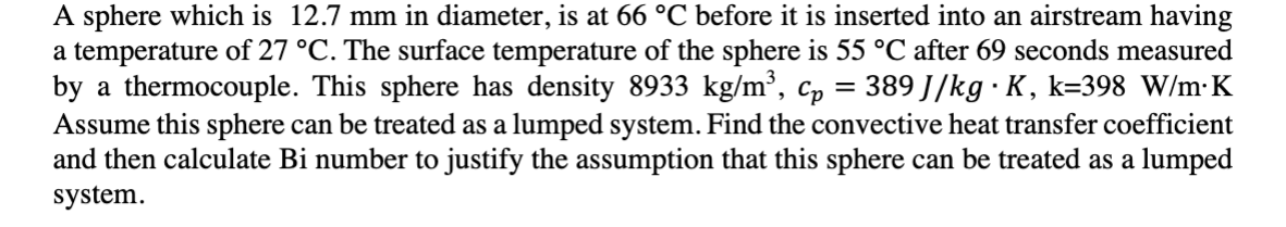 A sphere which is 12.7 mm in diameter, is at 66 °C before it is inserted into an airstream having
a temperature of 27 °C. The surface temperature of the sphere is 55 °C after 69 seconds measured
by a thermocouple. This sphere has density 8933 kg/m³, cp = 389 J/kg∙K, k=398 W/m K
Assume this sphere can be treated as a lumped system. Find the convective heat transfer coefficient
and then calculate Bi number to justify the assumption that this sphere can be treated as a lumped
system.
