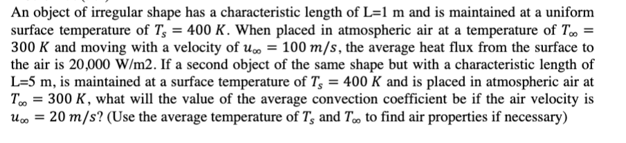 An object of irregular shape has a characteristic length of L=1 m and is maintained at a uniform
surface temperature of Ts = 400 K. When placed in atmospheric air at a temperature of T∞ =
300 K and moving with a velocity of u∞ = 100 m/s, the average heat flux from the surface to
the air is 20,000 W/m2. If a second object of the same shape but with a characteristic length of
L=5 m, is maintained at a surface temperature of T₂ = 400 K and is placed in atmospheric air at
Too 300 K, what will the value of the average convection coefficient be if the air velocity is
U
=
20 m/s? (Use the average temperature of Ts and T∞ to find air properties if necessary)