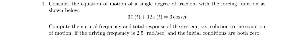 1. Consider the equation of motion of a single degree of freedom with the forcing function as
shown below.
3x (t) + 12x (t) = 3 cos wt
Compute the natural frequency and total response of the system, i.e., solution to the equation
of motion, if the driving frequency is 2.5 [rad/sec] and the initial conditions are both zero.