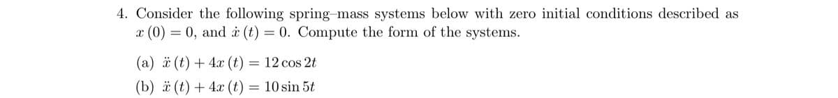 4. Consider the following spring-mass systems below with zero initial conditions described as
x (0) = 0, and x(t) = 0. Compute the form of the systems.
(a) (t) + 4x(t) = 12 cos 2t
(b) x(t)+4x(t) = 10 sin 5t