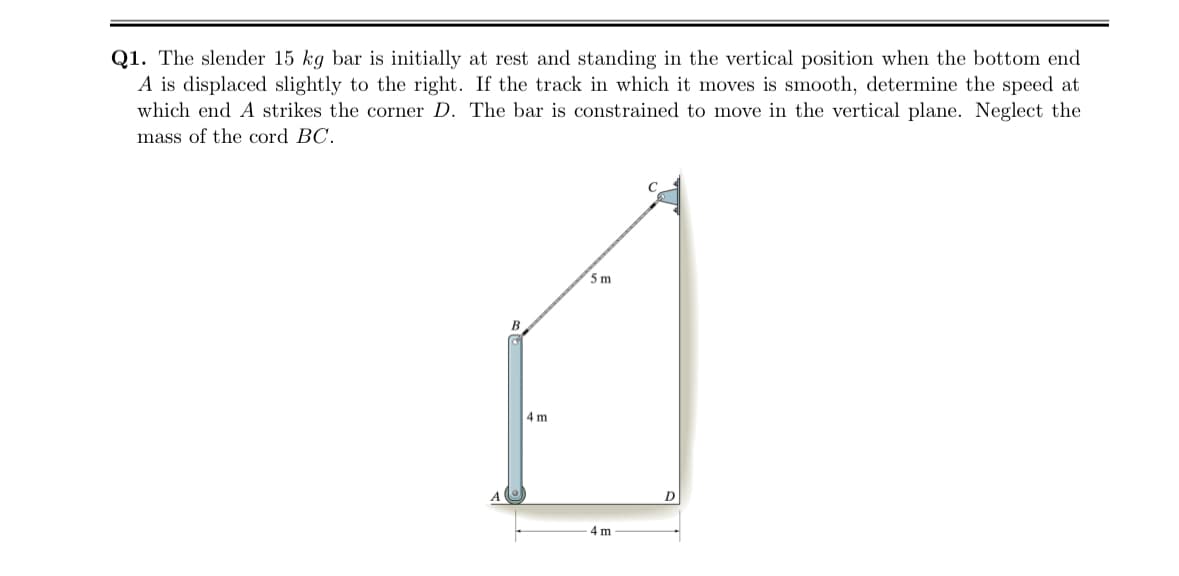 Q1. The slender 15 kg bar is initially at rest and standing in the vertical position when the bottom end
A is displaced slightly to the right. If the track in which it moves is smooth, determine the speed at
which end A strikes the corner D. The bar is constrained to move in the vertical plane. Neglect the
mass of the cord BC.
4 m
5 m
4 m
D