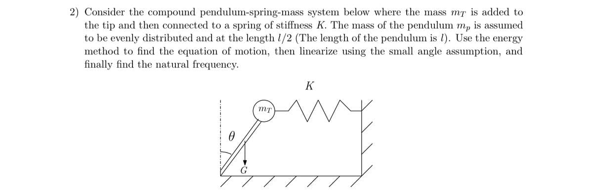 2) Consider the compound pendulum-spring-mass system below where the mass mã is added to
the tip and then connected to a spring of stiffness K. The mass of the pendulum mp is assumed
to be evenly distributed and at the length 1/2 (The length of the pendulum is 1). Use the energy
method to find the equation of motion, then linearize using the small angle assumption, and
finally find the natural frequency.
K
going
