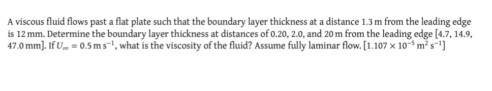 A viscous fluid flows past a flat plate such that the boundary layer thickness at a distance 1.3 m from the leading edge
is 12 mm. Determine the boundary layer thickness at distances of 0.20, 2.0, and 20 m from the leading edge [4.7, 14.9,
47.0 mm]. If U = 0.5 m s-¹, what is the viscosity of the fluid? Assume fully laminar flow. [1.107 x 10-5 m² s-¹]