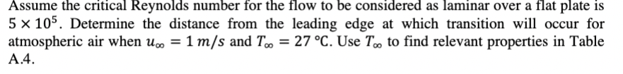 Assume the critical Reynolds number for the flow to be considered as laminar over a flat plate is
5 × 105. Determine the distance from the leading edge at which transition will occur for
atmospheric air when u∞ = 1 m/s and T∞ = 27 °C. Use T∞ to find relevant properties in Table
A.4.