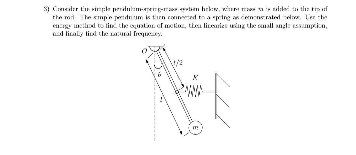3) Consider the simple pendulum-spring-mass system below, where mass m is added to the tip of
the rod. The simple pendulum is then connected to a spring as demonstrated below. Use the
energy method to find the equation of motion, then linearize using the small angle assumption,
and finally find the natural frequency.
1/2
K
m