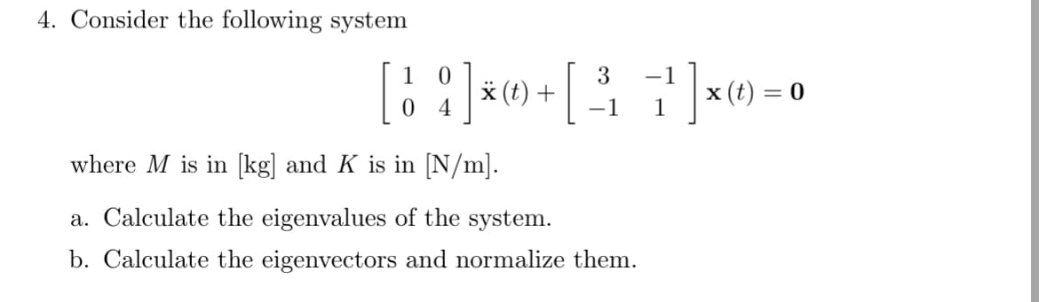4. Consider the following system
0
3 -1
[ 1 ¦ ] * ) + [ ³ } } } ] × 0) = 0
4
where M is in [kg] and K is in [N/m].
(t)
a. Calculate the eigenvalues of the system.
-1
b. Calculate the eigenvectors and normalize them.
1
(t)