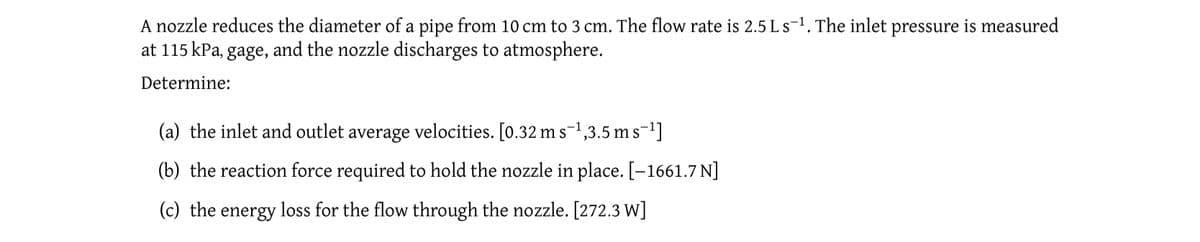A nozzle reduces the diameter of a pipe from 10 cm to 3 cm. The flow rate is 2.5 L s-¹. The inlet pressure is measured
at 115 kPa, gage, and the nozzle discharges to atmosphere.
Determine:
(a) the inlet and outlet average velocities. [0.32 m s-¹,3.5 ms ¹]
(b) the reaction force required to hold the nozzle in place. [-1661.7 N]
(c) the energy loss for the flow through the nozzle. [272.3 W]