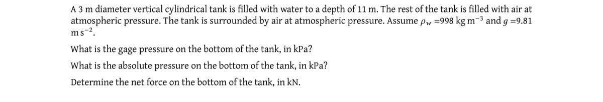 A 3 m diameter vertical cylindrical tank is filled with water to a depth of 11 m. The rest of the tank is filled with air at
atmospheric pressure. The tank is surrounded by air at atmospheric pressure. Assume pw =998 kg m-³ and g =9.81
ms-².
What is the gage pressure on the bottom of the tank, in kPa?
What is the absolute pressure on the bottom of the tank, in kPa?
Determine the net force on the bottom of the tank, in kN.