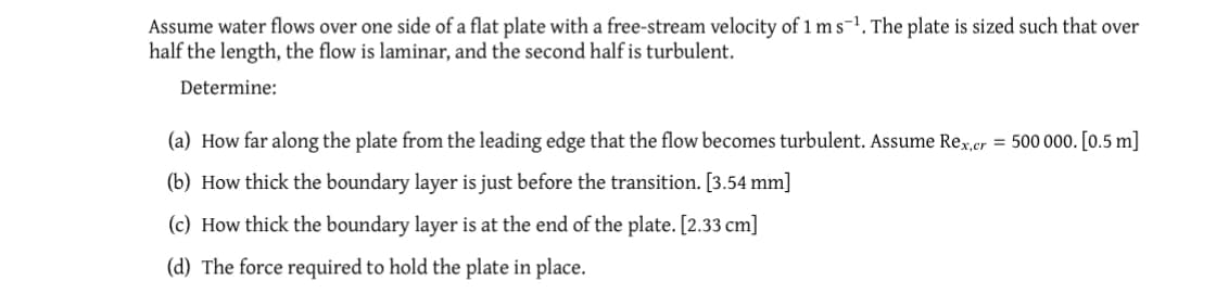 Assume water flows over one side of a flat plate with a free-stream velocity of 1 ms-¹. The plate is sized such that over
half the length, the flow is laminar, and the second half is turbulent.
Determine:
(a) How far along the plate from the leading edge that the flow becomes turbulent. Assume Rex,cer = 500 000. [0.5 m]
(b) How thick the boundary layer is just before the transition. [3.54 mm]
(c) How thick the boundary layer is at the end of the plate. [2.33 cm]
(d) The force required to hold the plate in place.