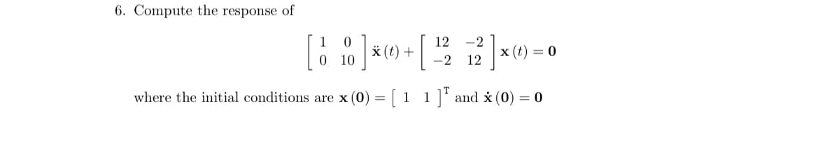 6. Compute the response of
0
12
-2
* (t) +
x (t) = 0
10
-2 12
where the initial conditions are x (0)
=
[ 11 ] and x (0) = 0