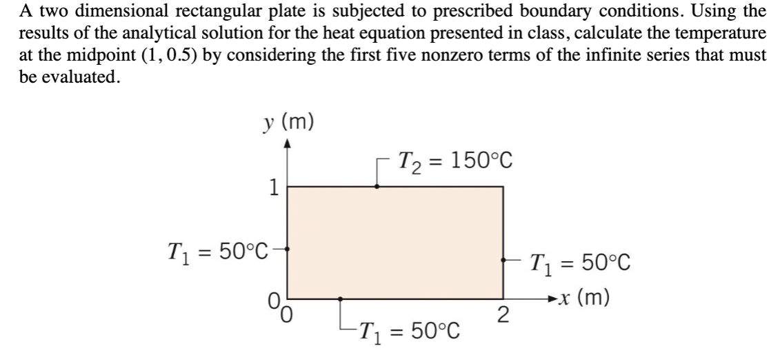 A two dimensional rectangular plate is subjected to prescribed boundary conditions. Using the
results of the analytical solution for the heat equation presented in class, calculate the temperature
at the midpoint (1,0.5) by considering the first five nonzero terms of the infinite series that must
be evaluated.
T₁ = 50°C
y (m)
1
T₂
=
150°C
T₁ = 50°C
►x (m)
2
-T₁ = 50°C