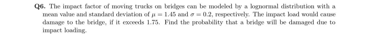 Q6. The impact factor of moving trucks on bridges can be modeled by a lognormal distribution with a
=
1.45 and o = 0.2, respectively. The impact load would cause
mean value and standard deviation of u
damage to the bridge, if it exceeds 1.75.
impact loading.
Find the probability that a bridge will be damaged due to
