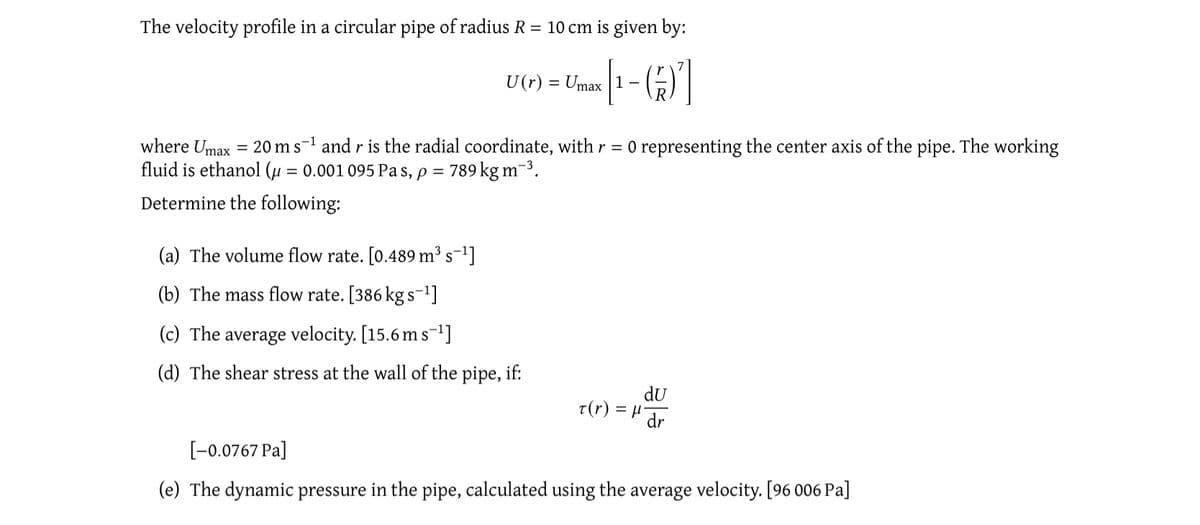 The velocity profile in a circular pipe of radius R = 10 cm is given by:
[¹-6]
U (r) = Umax
where Umax = 20 m s-¹ and r is the radial coordinate, with r = 0 representing the center axis of the pipe. The working
fluid is ethanol (μ = 0.001 095 Pas, p = 789 kg m-³.
Determine the following:
(a) The volume flow rate. [0.489 m³s¯¹]
(b) The mass flow rate. [386 kg s-¹]
(c) The average velocity. [15.6 m s-¹]
(d) The shear stress at the wall of the pipe, if:
du
t(r) = μ¹ dr
[-0.0767 Pa]
(e) The dynamic pressure in the pipe, calculated using the average velocity. [96 006 Pa]