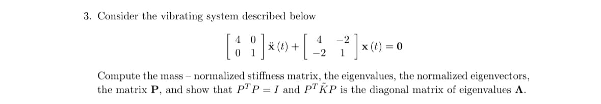 3. Consider the vibrating system described below
(t)
4 -2
-2 1
[ói]x+ [ $ ? ]x=
11 *
0
Compute the mass - normalized stiffness matrix, the eigenvalues, the normalized eigenvectors,
the matrix P, and show that PTP I and PTKP is the diagonal matrix of eigenvalues A.