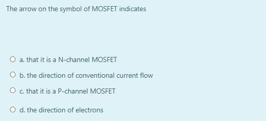 The arrow on the symbol of MOSFET indicates
O a. that it is a N-channel MOSFET
O b. the direction of conventional current flow
O c. that it is a P-channel MOSFET
O d. the direction of electrons

