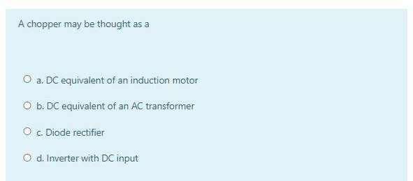 A chopper may be thought as a
O a. DC equivalent of an induction motor
O b. DC equivalent of an AC transformer
O c. Diode rectifier
O d. Inverter with DC input
