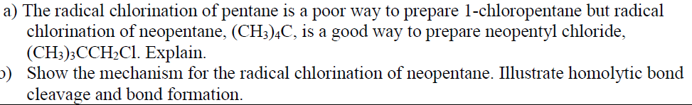 a) The radical chlorination of pentane is a poor way to prepare 1-chloropentane but radical
chlorination of neopentane, (CH3;)4C, is a good way to prepare neopentyl chloride,
(CH:);CCH;Cl. Explain.
b) Show the mechanism for the radical chlorination of neopentane. Illustrate homolytic bond
cleavage and bond formation.
