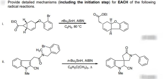 i.
ii.
Provide detailed mechanisms (including the initiation step) for EACH of the following
radical reactions.
2018
EtO
Me
Br
H₂C
Bots
CN
nBu-SnH, AIBN
CgH6, 80 °C
n-Bu-SnH, AIBN
C6H5C(CH3)3. A
OEt
Me
CN