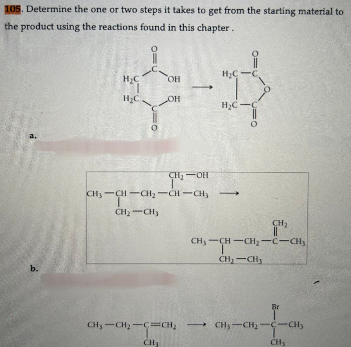 105. Determine the one or two steps it takes to get from the starting material to
the product using the reactions found in this chapter.
a.
b.
H₂C-C
OH
*-*
OH
H₂C-C
H₂C
H₂C
U=O
CH₂
CH₂-OH
CH3-CH-CH₂-CH-CH3
I
CH₂ - CH3
CH3–CH2–C-CH,
CH3
O
CH₂
||
CH3-CH-CH₂-C-CH3
CH₂CH3
Br
CH3 CH₂-C-CH3
CH3