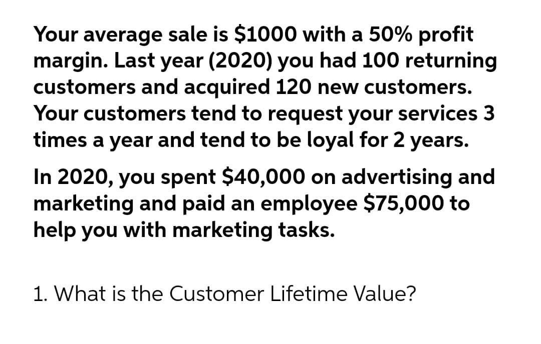 Your average sale is $1000 with a 50% profit
margin. Last year (2020) you had 100 returning
customers and acquired 120 new customers.
Your customers tend to request your services 3
times a year and tend to be loyal for 2 years.
In 2020, you spent $40,000 on advertising and
marketing and paid an employee $75,000 to
help you with marketing tasks.
1. What is the Customer Lifetime Value?

