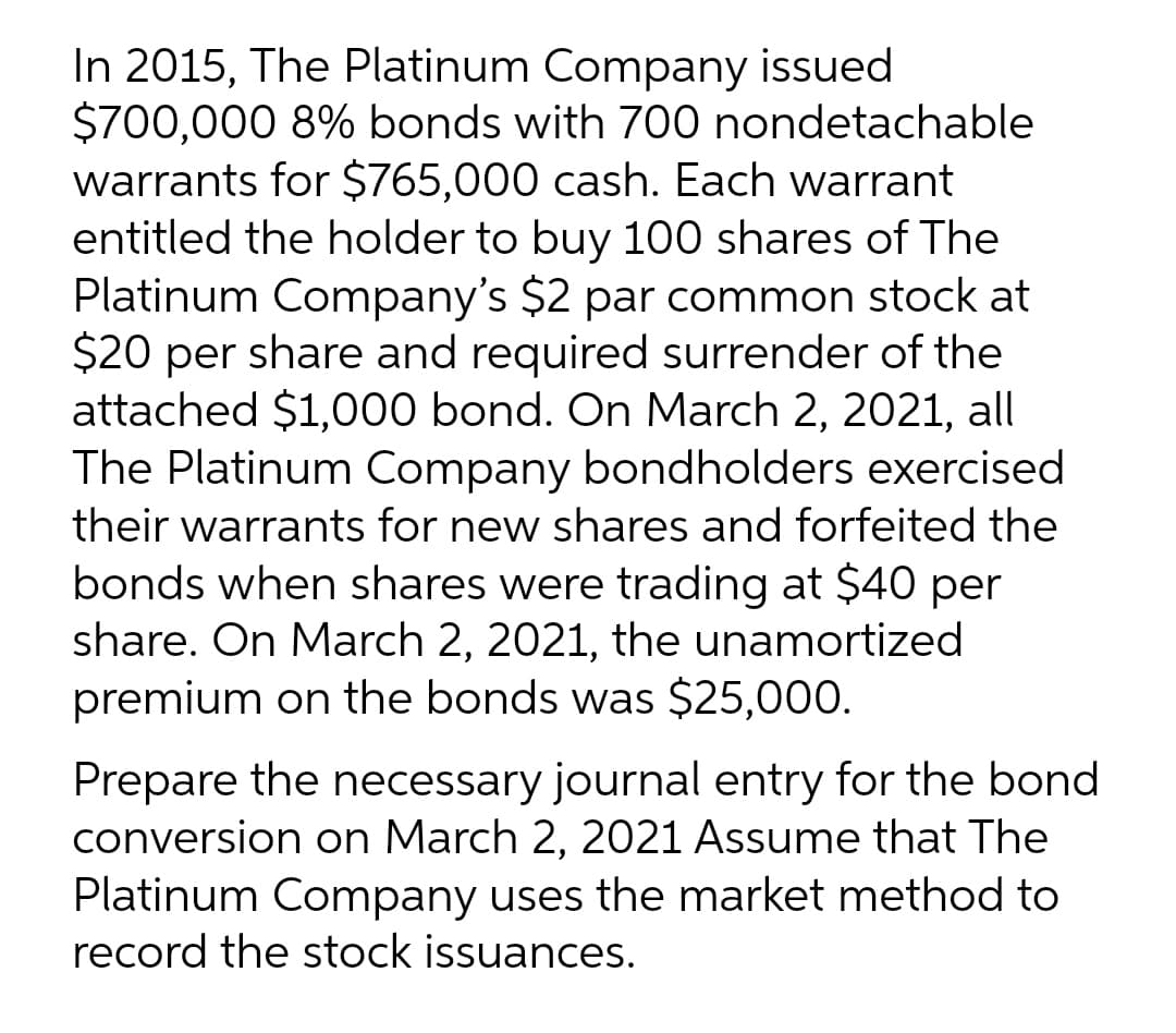 In 2015, The Platinum Company issued
$700,000 8% bonds with 700 nondetachable
warrants for $765,000 cash. Each warrant
entitled the holder to buy 100 shares of The
Platinum Company's $2 par common stock at
$20 per share and required surrender of the
attached $1,000 bond. On March 2, 2021, all
The Platinum Company bondholders exercised
their warrants for new shares and forfeited the
bonds when shares were trading at $40 per
share. On March 2, 2021, the unamortized
premium on the bonds was $25,000.
Prepare the necessary journal entry for the bond
conversion on March 2, 2021 Assume that The
Platinum Company uses the market method to
record the stock issuances.
