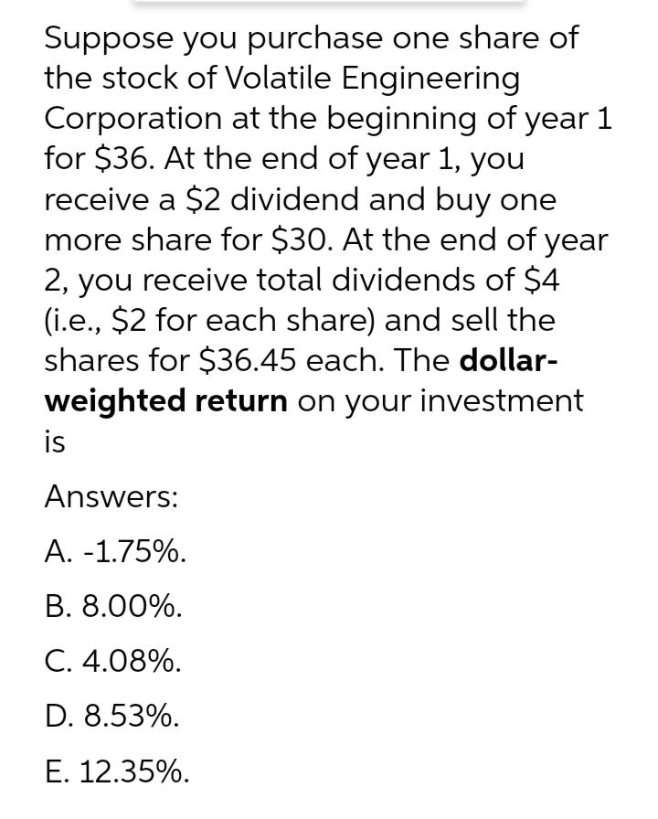 Suppose you purchase one share of
the stock of Volatile Engineering
Corporation at the beginning of year 1
for $36. At the end of year 1, you
receive a $2 dividend and buy one
more share for $30. At the end of year
2, you receive total dividends of $4
(i.e., $2 for each share) and sell the
shares for $36.45 each. The dollar-
weighted return on your investment
is
Answers:
А. -1.75%.
B. 8.00%.
C. 4.08%.
D. 8.53%.
Е. 12.35%.
