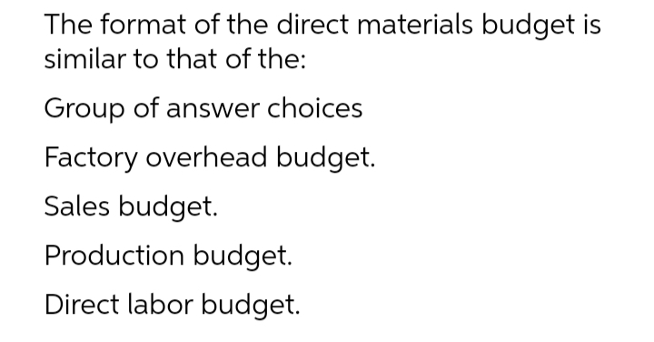 The format of the direct materials budget is
similar to that of the:
Group of answer choices
Factory overhead budget.
Sales budget.
Production budget.
Direct labor budget.
