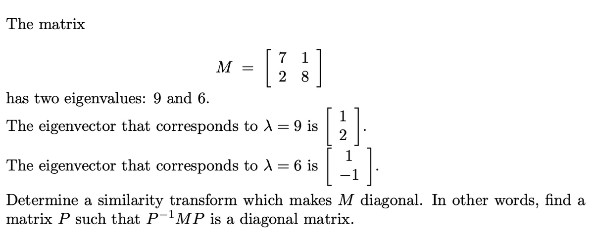 The matrix
M =
7 1
28
has two eigenvalues: 9 and 6.
The eigenvector that corresponds to >
-
9 is
1
2
The eigenvector that corresponds to λ = 6 is
Determine a similarity transform which makes M diagonal. In other words, find a
matrix P such that P-¹MP is a diagonal matrix.