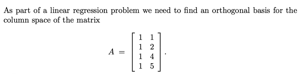 As part of a linear regression problem we need to find an orthogonal basis for the
column space of the matrix
A
=
1
1
1
1
1
2
4
5