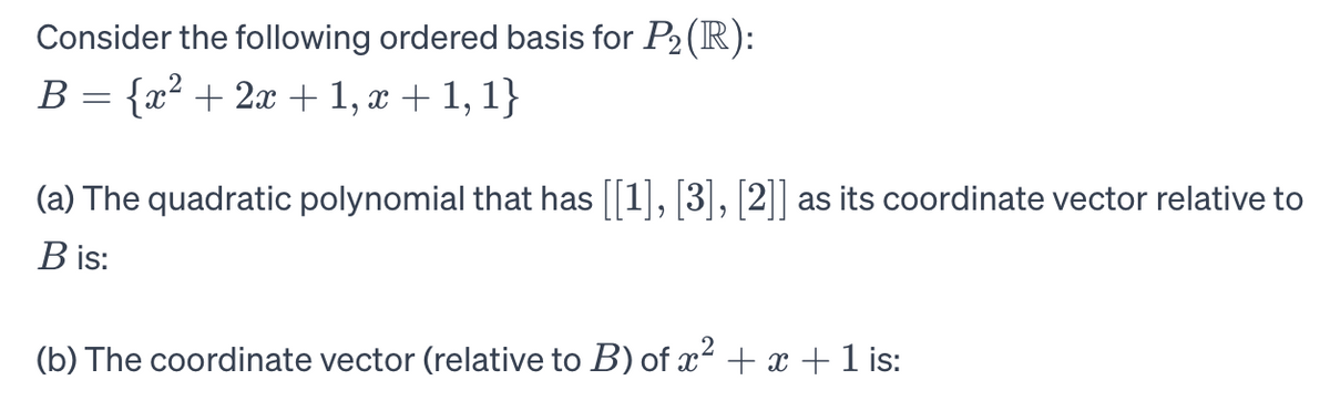 Consider the following ordered basis for P₂ (R):
B = {x² + 2x + 1, x + 1, 1}
(a) The quadratic polynomial that has [[1], [3], [2]] as its coordinate vector relative to
B is:
(b) The coordinate vector (relative to B) of x² + x + 1 is: