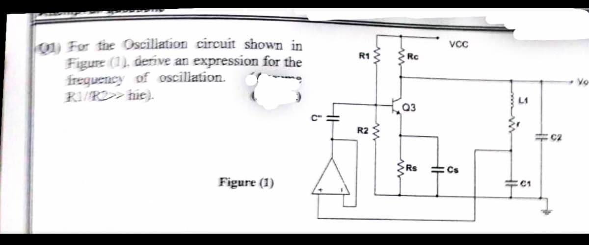 01) For the Oscillation circuit shown in
Figure (1), derive an expression for the
frequency of oscillation.
RI/RO>>hie).
Figure (1)
VCC
R1
Rc
L1
Q3
R2
C2
SLI
Rs
Cs
C1
ww
Vo