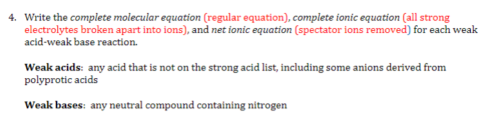 4. Write the complete molecular equation (regular equation), complete ionic equation (all strong
electrolytes broken apart into ions), and net ionic equation (spectator ions removed) for each weak
acid-weak base reaction.
Weak acids: any acid that is not on the strong acid list, including some anions derived from
polyprotic acids
Weak bases: any neutral compound containing nitrogen
