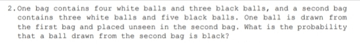 2. One bag contains four white balls and three black balls, and a second bag
contains three white balls and five black balls. One ball is drawn from
the first bag and placed unseen in the second bag. What is the probability
that a ball drawn from the second bag is black?
