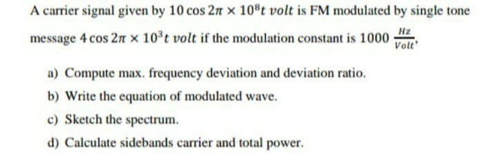 A carrier signal given by 10 cos 2n x 108t volt is FM modulated by single tone
Hz
message 4 cos 2n x 10°t volt if the modulation constant is 1000
Volt'
a) Compute max. frequency deviation and deviation ratio.
b) Write the equation of modulated wave.
c) Sketch the spectrum.
d) Calculate sidebands carrier and total power.
