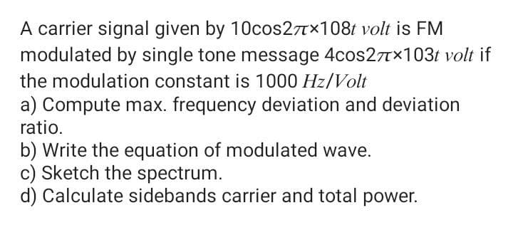 A carrier signal given by 10cos27x108t volt is FM
modulated by single tone message 4cos27Tx103t volt if
the modulation constant is 1000 Hz/Volt
a) Compute max. frequency deviation and deviation
ratio.
b) Write the equation of modulated wave.
c) Sketch the spectrum.
d) Calculate sidebands carrier and total power.
