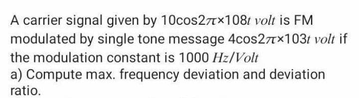 A carrier signal given by 10cos27Tx108t volt is FM
modulated by single tone message 4cos27TX103t volt if
the modulation constant is 1000 Hz/Volt
a) Compute max. frequency deviation and deviation
ratio.
