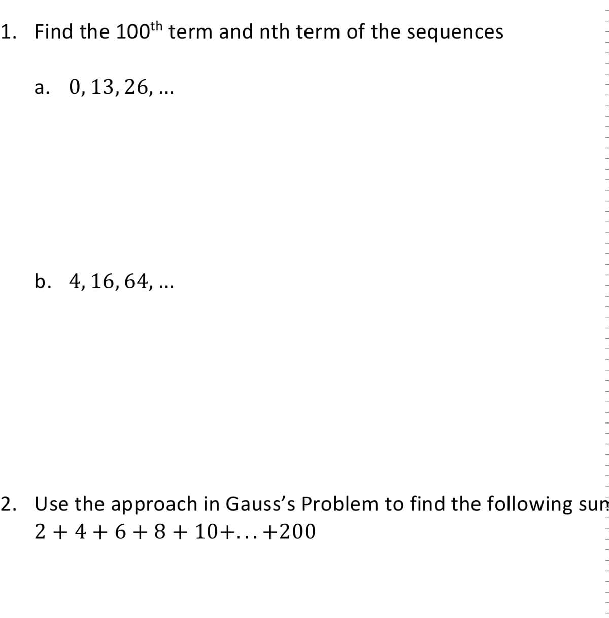 1. Find the 100th term and nth term of the sequences
a. 0, 13, 26, ...
b. 4, 16, 64, ...
2. Use the approach in Gauss's Problem to find the following sun
2 + 4 + 6 + 8 + 10+...+200