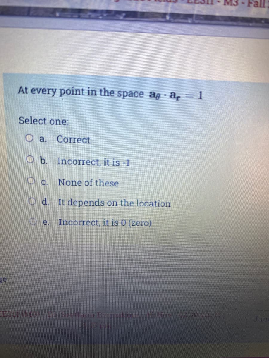 At every point in the space ag a, 1
Select one:
O a.
Correct
O b. Incorrect, it is -1
None of these
O d. It depends on the location
O e. Incorrect, it is 0 (zero)
ge
D n Berjozkin 10Noy o pm to
Jum
