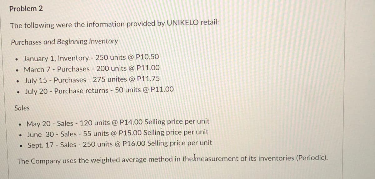 Problem 2
The following were the information provided by UNIKELO retail:
Purchases and Beginning Inventory
January 1, Inventory - 250 units @ P10.50
• March 7 - Purchases - 200 units @ P11.00
July 15 - Purchases - 275 unites @ P11.75
July 20 - Purchase returns - 50 units @ P11.00
Sales
May 20 - Sales 120 units @ P14.00 Selling price per unit
• June 30 - Sales - 55 units @ P15.00 Selling price per unit
Sept. 17 - Sales 250 units @ P16.00 Selling price per unit
The Company uses the weighted average method in themeasurement of its inventories (Periodic).
