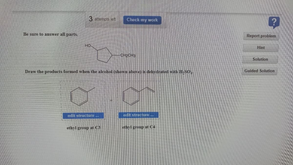3 enes
Check my work
Be sure to answer all/parts.
Report problem
Hint
Solution
Draw the products formed when the alcohol (shown above) is dehydrated with HSO,
Guided Solution
edit structure
edit structure
ethyl group at C3
ethyl group at C4
