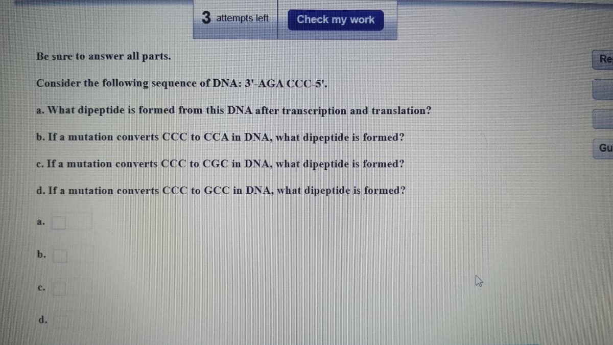 3 attempts left
Check my work
Be sure to answer all parts.
Re
Consider the following sequence of DNA: 3'-AGA CCC-5'.
a. What dipeptide is formed from this DNA after transcription and translation?
b. If a mutation converts CCC to CCA in DNA, what dipeptide is formed?
Gu
c. If a mutation converts CCC to CGC in DNA, what dipeptide is formed?
d. If a mutation converts CCC to GCC in DNA, what dipeptide is formed?
a.
b.
c.
d.
