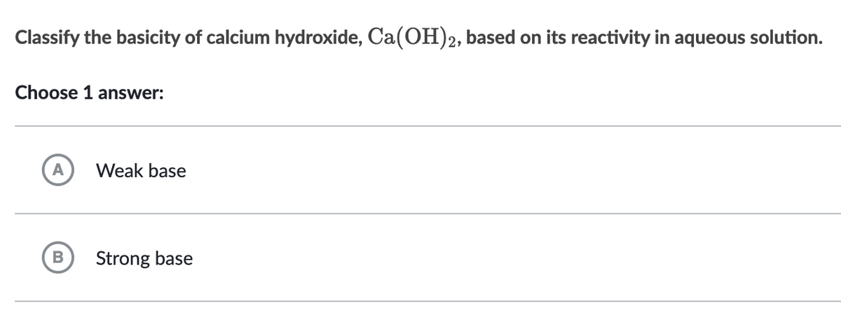 Classify the basicity of calcium hydroxide, Ca(OH)2, based on its reactivity in aqueous solution.
Choose 1 answer:
A
B
Weak base
Strong base