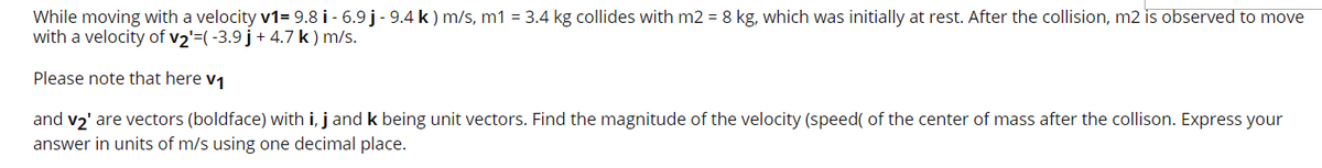 While moving with a velocity v1= 9.8 i - 6.9 j - 9.4 k ) m/s, m1 = 3.4 kg collides with m2 = 8 kg, which was initially at rest. After the collision, m2 is observed to move
with a velocity of v2'=(-3.9 j+ 4.7 k) m/s.
Please note that here v1
and v2' are vectors (boldface) with i, j and k being unit vectors. Find the magnitude of the velocity (speed( of the center of mass after the collison. Express your
answer in units of m/s using one decimal place.
