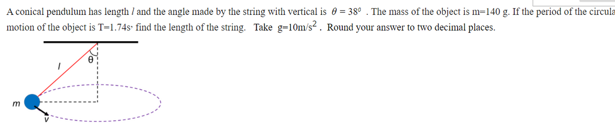 A conical pendulum has length / and the angle made by the string with vertical is 0 = 38° . The mass of the object is m=140 g. If the period of the circula
motion of the object is T=1.74s find the length of the string. Take g=10m/s. Round your answer to two decimal places.
m
