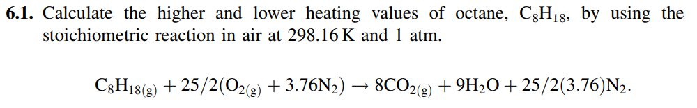 6.1. Calculate the higher and lower heating values of octane, C3H18, by using the
stoichiometric reaction in air at 298.16 K and 1 atm.
+ 25/2(O2(g)
+ 3.76N2) → 8CO2(e) + 9H2O + 25/2(3.76)N2.
C3H18(g)
